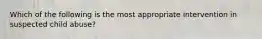 Which of the following is the most appropriate intervention in suspected child abuse?