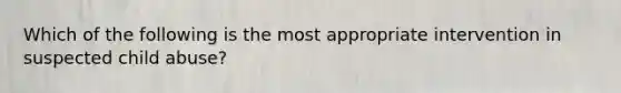 Which of the following is the most appropriate intervention in suspected child abuse?