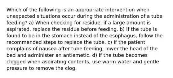 Which of the following is an appropriate intervention when unexpected situations occur during the administration of a tube feeding? a) When checking for residue, if a large amount is aspirated, replace the residue before feeding. b) If the tube is found to be in the stomach instead of the esophagus, follow the recommended steps to replace the tube. c) If the patient complains of nausea after tube feeding, lower the head of the bed and administer an antiemetic. d) If the tube becomes clogged when aspirating contents, use warm water and gentle pressure to remove the clog.