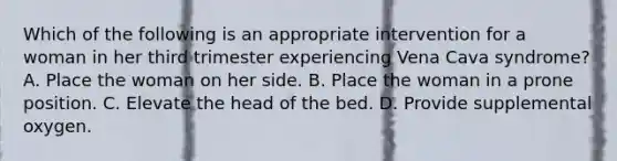 Which of the following is an appropriate intervention for a woman in her third trimester experiencing Vena Cava syndrome? A. Place the woman on her side. B. Place the woman in a prone position. C. Elevate the head of the bed. D. Provide supplemental oxygen.