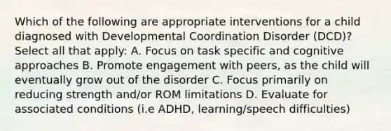 Which of the following are appropriate interventions for a child diagnosed with Developmental Coordination Disorder (DCD)? Select all that apply: A. Focus on task specific and cognitive approaches B. Promote engagement with peers, as the child will eventually grow out of the disorder C. Focus primarily on reducing strength and/or ROM limitations D. Evaluate for associated conditions (i.e ADHD, learning/speech difficulties)