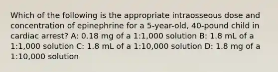 Which of the following is the appropriate intraosseous dose and concentration of epinephrine for a 5-year-old, 40-pound child in cardiac arrest? A: 0.18 mg of a 1:1,000 solution B: 1.8 mL of a 1:1,000 solution C: 1.8 mL of a 1:10,000 solution D: 1.8 mg of a 1:10,000 solution