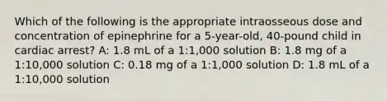 Which of the following is the appropriate intraosseous dose and concentration of epinephrine for a 5-year-old, 40-pound child in cardiac arrest? A: 1.8 mL of a 1:1,000 solution B: 1.8 mg of a 1:10,000 solution C: 0.18 mg of a 1:1,000 solution D: 1.8 mL of a 1:10,000 solution