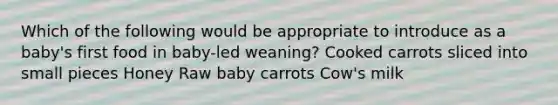 Which of the following would be appropriate to introduce as a baby's first food in baby-led weaning? Cooked carrots sliced into small pieces Honey Raw baby carrots Cow's milk