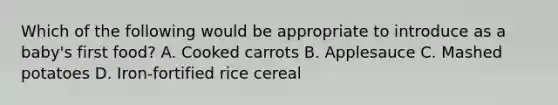 Which of the following would be appropriate to introduce as a baby's first food? A. Cooked carrots B. Applesauce C. Mashed potatoes D. Iron-fortified rice cereal