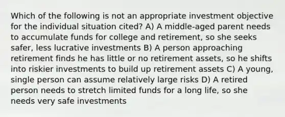 Which of the following is not an appropriate investment objective for the individual situation cited? A) A middle-aged parent needs to accumulate funds for college and retirement, so she seeks safer, less lucrative investments B) A person approaching retirement finds he has little or no retirement assets, so he shifts into riskier investments to build up retirement assets C) A young, single person can assume relatively large risks D) A retired person needs to stretch limited funds for a long life, so she needs very safe investments