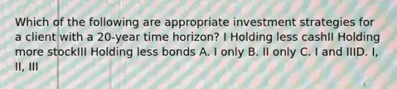 Which of the following are appropriate investment strategies for a client with a 20-year time horizon? I Holding less cashII Holding more stockIII Holding less bonds A. I only B. II only C. I and IIID. I, II, III