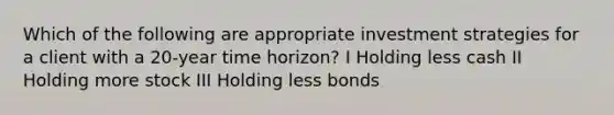 Which of the following are appropriate investment strategies for a client with a 20-year time horizon? I Holding less cash II Holding more stock III Holding less bonds