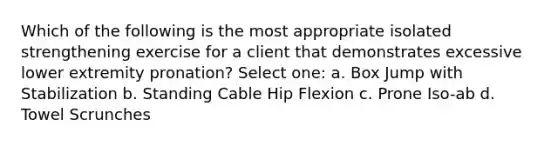 Which of the following is the most appropriate isolated strengthening exercise for a client that demonstrates excessive lower extremity pronation? Select one: a. Box Jump with Stabilization b. Standing Cable Hip Flexion c. Prone Iso-ab d. Towel Scrunches