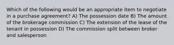 Which of the following would be an appropriate item to negotiate in a purchase agreement? A) The possession date B) The amount of the brokerage commission C) The extension of the lease of the tenant in possession D) The commission split between broker and salesperson