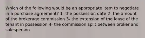 Which of the following would be an appropriate item to negotiate in a purchase agreement? 1- the possession date 2- the amount of the brokerage commission 3- the extension of the lease of the tenant in possession 4- the commission split between broker and salesperson