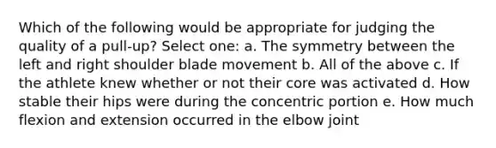 Which of the following would be appropriate for judging the quality of a pull-up? Select one: a. The symmetry between the left and right shoulder blade movement b. All of the above c. If the athlete knew whether or not their core was activated d. How stable their hips were during the concentric portion e. How much flexion and extension occurred in the elbow joint