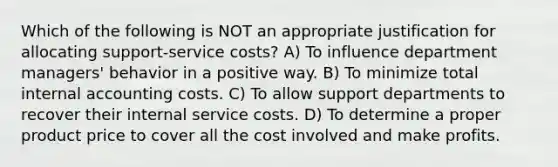 Which of the following is NOT an appropriate justification for allocating support-service costs? A) To influence department managers' behavior in a positive way. B) To minimize total internal accounting costs. C) To allow support departments to recover their internal service costs. D) To determine a proper product price to cover all the cost involved and make profits.