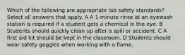 Which of the following are appropriate lab safety standards? Select all answers that apply. A A 1-minute rinse at an eyewash station is required if a student gets a chemical in the eye. B Students should quickly clean up after a spill or accident. C A first aid kit should be kept in the classroom. D Students should wear safety goggles when working with a flame.