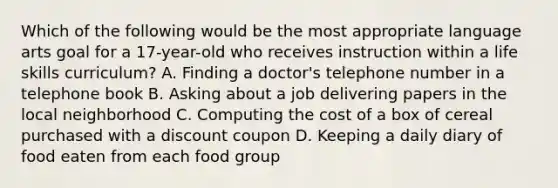 Which of the following would be the most appropriate language arts goal for a 17-year-old who receives instruction within a life skills curriculum? A. Finding a doctor's telephone number in a telephone book B. Asking about a job delivering papers in the local neighborhood C. Computing the cost of a box of cereal purchased with a discount coupon D. Keeping a daily diary of food eaten from each food group