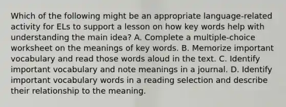 Which of the following might be an appropriate language-related activity for ELs to support a lesson on how key words help with understanding the main idea? A. Complete a multiple-choice worksheet on the meanings of key words. B. Memorize important vocabulary and read those words aloud in the text. C. Identify important vocabulary and note meanings in a journal. D. Identify important vocabulary words in a reading selection and describe their relationship to the meaning.