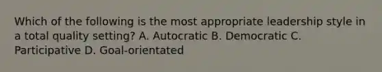 Which of the following is the most appropriate leadership style in a total quality setting? A. Autocratic B. Democratic C. Participative D. Goal-orientated