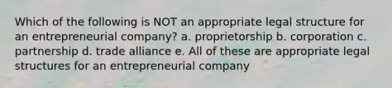 Which of the following is NOT an appropriate legal structure for an entrepreneurial company? a. proprietorship b. corporation c. partnership d. trade alliance e. All of these are appropriate legal structures for an entrepreneurial company