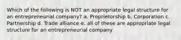 Which of the following is NOT an appropriate legal structure for an entrepreneurial company? a. Proprietorship b. Corporation c. Partnership d. Trade alliance e. all of these are appropriate legal structure for an entrepreneurial company