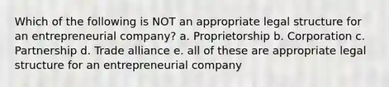 Which of the following is NOT an appropriate legal structure for an entrepreneurial company? a. Proprietorship b. Corporation c. Partnership d. Trade alliance e. all of these are appropriate legal structure for an entrepreneurial company