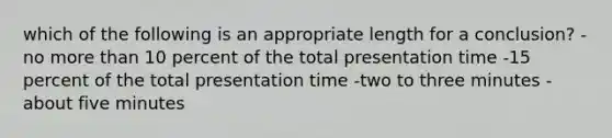 which of the following is an appropriate length for a conclusion? -no more than 10 percent of the total presentation time -15 percent of the total presentation time -two to three minutes -about five minutes