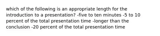 which of the following is an appropriate length for the introduction to a presentation? -five to ten minutes -5 to 10 percent of the total presentation time -longer than the conclusion -20 percent of the total presentation time