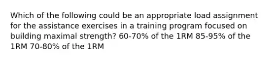 Which of the following could be an appropriate load assignment for the assistance exercises in a training program focused on building maximal strength? 60-70% of the 1RM 85-95% of the 1RM 70-80% of the 1RM