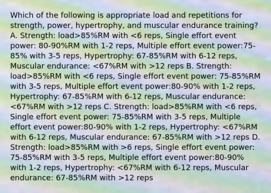 Which of the following is appropriate load and repetitions for strength, power, hypertrophy, and muscular endurance training? A. Strength: load>85%RM with 12 reps B. Strength: load>85%RM with 12 reps C. Strength: load>85%RM with 12 reps D. Strength: load>85%RM with >6 reps, Single effort event power: 75-85%RM with 3-5 reps, Multiple effort event power:80-90% with 1-2 reps, Hypertrophy: 12 reps