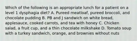 Which of the following is an appropriate lunch for a patient on a level 1 dysphagia diet? A. Pureed meatloaf, pureed broccoli, and chocolate pudding B. PB and J sandwich on white bread, applesauce, cooked carrots, and tea with honey C. Chicken salad, a fruit cup, and a thin chocolate milkshake D. Tomato soup with a turkey sandwich, orange, and brownies without nuts