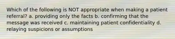 Which of the following is NOT appropriate when making a patient referral? a. providing only the facts b. confirming that the message was received c. maintaining patient confidentiality d. relaying suspicions or assumptions