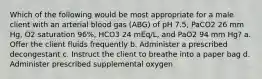 Which of the following would be most appropriate for a male client with an arterial blood gas (ABG) of pH 7.5, PaCO2 26 mm Hg, O2 saturation 96%, HCO3 24 mEq/L, and PaO2 94 mm Hg? a. Offer the client fluids frequently b. Administer a prescribed decongestant c. Instruct the client to breathe into a paper bag d. Administer prescribed supplemental oxygen