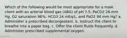 Which of the following would be most appropriate for a male client with an arterial blood gas (ABG) of pH 7.5, PaCO2 26 mm Hg, O2 saturation 96%, HCO3 24 mEq/L, and PaO2 94 mm Hg? a. Administer a prescribed decongestant. b. Instruct the client to breathe into a paper bag. c. Offer the client fluids frequently. d. Administer prescribed supplemental oxygen.