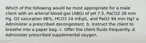 Which of the following would be most appropriate for a male client with an arterial blood gas (ABG) of pH 7.5, PaCO2 26 mm Hg, O2 saturation 96%, HCO3 24 mEq/L, and PaO2 94 mm Hg? a. Administer a prescribed decongestant. b. Instruct the client to breathe into a paper bag. c. Offer the client fluids frequently. d. Administer prescribed supplemental oxygen.