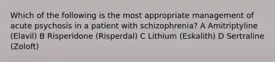 Which of the following is the most appropriate management of acute psychosis in a patient with schizophrenia? A Amitriptyline (Elavil) B Risperidone (Risperdal) C Lithium (Eskalith) D Sertraline (Zoloft)