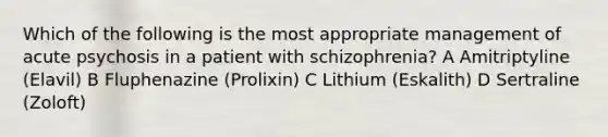 Which of the following is the most appropriate management of acute psychosis in a patient with schizophrenia? A Amitriptyline (Elavil) B Fluphenazine (Prolixin) C Lithium (Eskalith) D Sertraline (Zoloft)