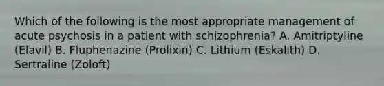 Which of the following is the most appropriate management of acute psychosis in a patient with schizophrenia? A. Amitriptyline (Elavil) B. Fluphenazine (Prolixin) C. Lithium (Eskalith) D. Sertraline (Zoloft)