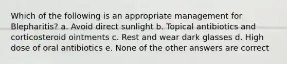 Which of the following is an appropriate management for Blepharitis? a. Avoid direct sunlight b. Topical antibiotics and corticosteroid ointments c. Rest and wear dark glasses d. High dose of oral antibiotics e. None of the other answers are correct