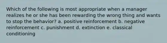 Which of the following is most appropriate when a manager realizes he or she has been rewarding the wrong thing and wants to stop the behavior? a. positive reinforcement b. negative reinforcement c. punishment d. extinction e. classical conditioning