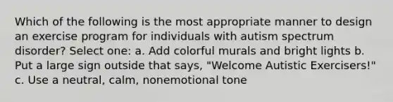 Which of the following is the most appropriate manner to design an exercise program for individuals with autism spectrum disorder? Select one: a. Add colorful murals and bright lights b. Put a large sign outside that says, "Welcome Autistic Exercisers!" c. Use a neutral, calm, nonemotional tone