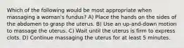 Which of the following would be most appropriate when massaging a woman's fundus? A) Place the hands on the sides of the abdomen to grasp the uterus. B) Use an up-and-down motion to massage the uterus. C) Wait until the uterus is firm to express clots. D) Continue massaging the uterus for at least 5 minutes.