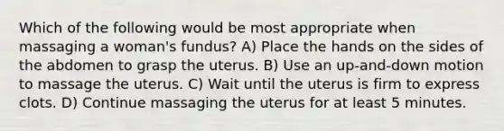 Which of the following would be most appropriate when massaging a woman's fundus? A) Place the hands on the sides of the abdomen to grasp the uterus. B) Use an up-and-down motion to massage the uterus. C) Wait until the uterus is firm to express clots. D) Continue massaging the uterus for at least 5 minutes.