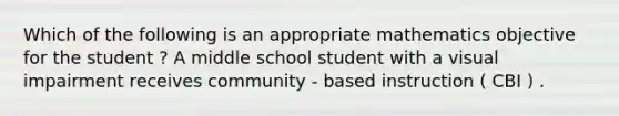 Which of the following is an appropriate mathematics objective for the student ? A middle school student with a visual impairment receives community - based instruction ( CBI ) .