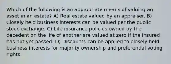 Which of the following is an appropriate means of valuing an asset in an estate? A) Real estate valued by an appraiser. B) Closely held business interests can be valued per the public stock exchange. C) Life insurance policies owned by the decedent on the life of another are valued at zero if the insured has not yet passed. D) Discounts can be applied to closely held business interests for majority ownership and preferential voting rights.