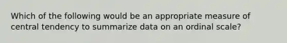 Which of the following would be an appropriate measure of central tendency to summarize data on an ordinal scale?