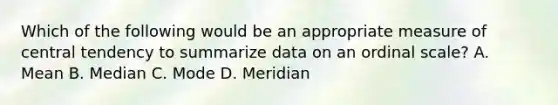 Which of the following would be an appropriate measure of central tendency to summarize data on an ordinal scale? A. Mean B. Median C. Mode D. Meridian