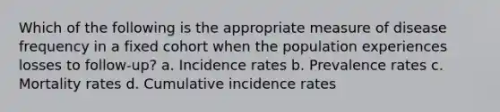 Which of the following is the appropriate measure of disease frequency in a fixed cohort when the population experiences losses to follow-up? a. Incidence rates b. Prevalence rates c. Mortality rates d. Cumulative incidence rates