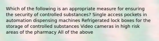 Which of the following is an appropriate measure for ensuring the security of controlled substances? Single access pockets in automation dispensing machines Refrigerated lock boxes for the storage of controlled substances Video cameras in high risk areas of the pharmacy All of the above