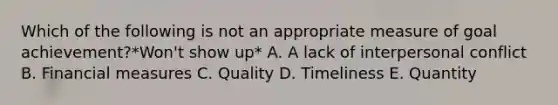 Which of the following is not an appropriate measure of goal achievement?*Won't show up* A. A lack of interpersonal conflict B. Financial measures C. Quality D. Timeliness E. Quantity