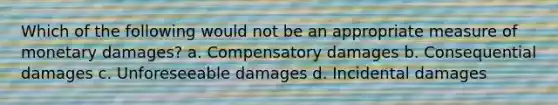 Which of the following would not be an appropriate measure of monetary damages? a. Compensatory damages b. Consequential damages c. Unforeseeable damages d. Incidental damages