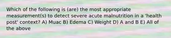 Which of the following is (are) the most appropriate measurement(s) to detect severe acute malnutrition in a 'health post' context? A) Muac B) Edema C) Weight D) A and B E) All of the above